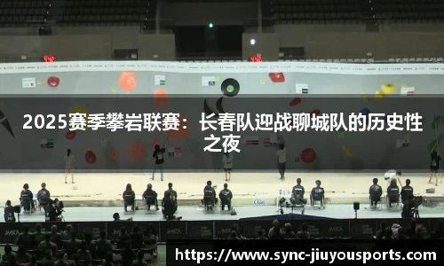 2025赛季攀岩联赛：长春队迎战聊城队的历史性之夜